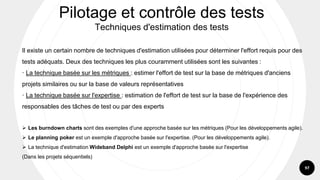 97
Il existe un certain nombre de techniques d'estimation utilisées pour déterminer l'effort requis pour des
tests adéquats. Deux des techniques les plus couramment utilisées sont les suivantes :
· La technique basée sur les métriques : estimer l'effort de test sur la base de métriques d'anciens
projets similaires ou sur la base de valeurs représentatives
· La technique basée sur l'expertise : estimation de l'effort de test sur la base de l'expérience des
responsables des tâches de test ou par des experts
➢ Les burndown charts sont des exemples d'une approche basée sur les métriques (Pour les développements agile).
➢ Le planning poker est un exemple d'approche basée sur l'expertise. (Pour les développements agile).
➢ La technique d'estimation Wideband Delphi est un exemple d'approche basée sur l'expertise
(Dans les projets séquentiels)
Pilotage et contrôle des tests
Techniques d'estimation des tests
 