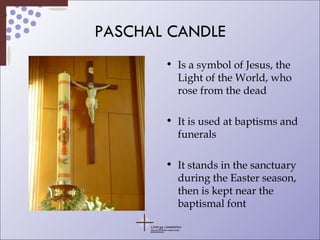 PASCHAL CANDLE Is a symbol of Jesus, the Light of the World, who rose from the dead It is used at baptisms and funerals It stands in the sanctuary during the Easter season, then is kept near the baptismal font 