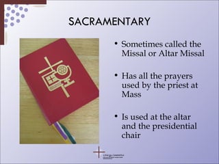 SACRAMENTARY Sometimes called the Missal or Altar Missal Has all the prayers used by the priest at Mass Is used at the altar and the presidential chair 