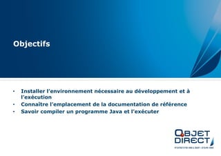 Objectifs




•   Installer l’environnement nécessaire au développement et à
    l’exécution
•   Connaître l’emplacement de la documentation de référence
•   Savoir compiler un programme Java et l’exécuter
 