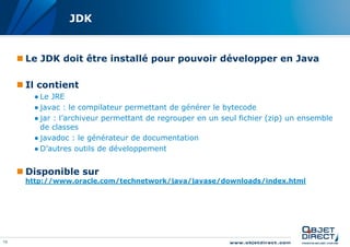 JDK


      Le JDK doit être installé pour pouvoir développer en Java

      Il contient
        ● Le JRE
        ● javac : le compilateur permettant de générer le bytecode
        ● jar : l’archiveur permettant de regrouper en un seul fichier (zip) un ensemble
          de classes
        ● javadoc : le générateur de documentation
        ● D’autres outils de développement


      Disponible sur
      http://www.oracle.com/technetwork/java/javase/downloads/index.html




13
 