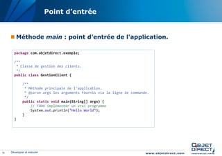 Point d’entrée


      Méthode main : point d’entrée de l’application.

       package com.objetdirect.exemple;

       /**
        * Classe de gestion des clients.
        */
       public class GestionClient {

              /**
               * Méthode principale de l'application.
               * @param args les arguments fournis via la ligne de commande.
               */
              public static void main(String[] args) {
                  // TODO implémenter un vrai programme
                  System.out.println("Hello World");
              }
       }




15   Développer et exécuter
 