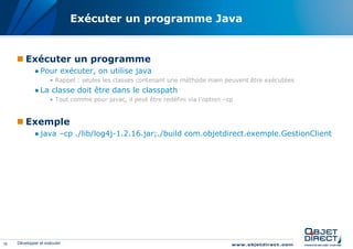 Exécuter un programme Java


      Exécuter un programme
             ● Pour exécuter, on utilise java
                     • Rappel : seules les classes contenant une méthode main peuvent être exécutées
             ● La classe doit être dans le classpath
                     • Tout comme pour javac, il peut être redéfini via l’option –cp


      Exemple
             ● java –cp ./lib/log4j-1.2.16.jar;./build com.objetdirect.exemple.GestionClient




16   Développer et exécuter
 