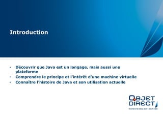 Introduction




•   Découvrir que Java est un langage, mais aussi une
    plateforme
•   Comprendre le principe et l’intérêt d’une machine virtuelle
•   Connaître l’histoire de Java et son utilisation actuelle
 