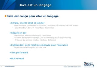 Java est un langage


     Java est conçu pour être un langage

             ● Simple, orienté objet et familier
                     • Pas besoin de connaissances poussées, utilisation de librairies de haut niveau
                     • Les utilisateurs de C++ ne sont pas désorientés


             ● Robuste et sûr
                     • Vérification à la compilation et à l’exécution
                     • Gestion de la mémoire simple (pas d’arithmétique sur les pointeurs)
                     • Présence du ramasse-miettes (Garbage Collector)


             ● Indépendant de la machine employée pour l’exécution
                     • Bytecode Java interprété sur une JVM


             ● Très performant

             ● Multi-thread


6   Introduction à Java
 
