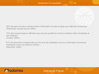 92% des gens ont plus confiance dans l’information trouvée en ligne qu'a celle des entreprises.
(Wall Street Journal, janvier 2009.)
73% des consommateurs affirment que des avis positifs leur donne confiance dans l’entreprise et
son dirigeant.
(Credoc, 2005.)
61% de personnes comptent plus sur les avis des utilisateurs que sur l’information fournie par
l’entreprise avant une décision d’achat.
(Razorfish, 2008.)
Internet en France
Introduction à l'e-reputation
 