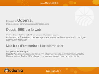 Dirigeant de Odomia,
Une agence de communication web indépendante.
Depuis 1998 sur le web.
Co-Fondateur de FrancoGrid, un univers virtuel open-source.
Animateur de formation pour entrepreneur autour de la communication en ligne.
Community Manager
Mon blog d'entreprise : blog.odomia.com
Ma présence en ligne :
Google Plus (mon réseau social favori) ==> https://www.google.com/+JeanMarieLOUCHE
Mais aussi sur Twitter / Facebook pour mon compte et celui de mes clients.
Qui Suis-Je ?
Jean-Marie LOUCHE
 