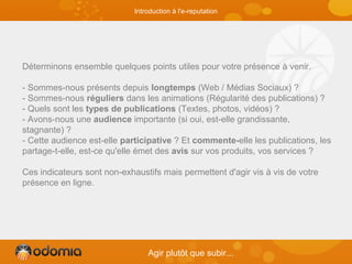 Déterminons ensemble quelques points utiles pour votre présence à venir.
- Sommes-nous présents depuis longtemps (Web / Médias Sociaux) ?
- Sommes-nous réguliers dans les animations (Régularité des publications) ?
- Quels sont les types de publications (Textes, photos, vidéos) ?
- Avons-nous une audience importante (si oui, est-elle grandissante,
stagnante) ?
- Cette audience est-elle participative ? Et commente-elle les publications, les
partage-t-elle, est-ce qu'elle émet des avis sur vos produits, vos services ?
Ces indicateurs sont non-exhaustifs mais permettent d'agir vis à vis de votre
présence en ligne.
Agir plutôt que subir...
Introduction à l'e-reputation
 