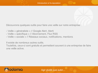 Découvrons quelques outils pour faire une veille sur notre entreprise :
- Veille « généraliste » // Google Alert, Alerti
- Veille « spécifique » // Abonnement, Flux RSS
- Veille « sociale » // Réseaux sociaux, notifications, mentions
Il existe de nombreux autres outils.
Toutefois, ceux-ci sont gratuits et permettent souvent à une entreprise de faire
une veille active.
Agir plutôt que subir...
Introduction à l'e-reputation
 