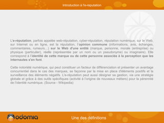 Introduction à l'e-reputation
L'e-réputation, parfois appelée web-réputation, cyber-réputation, réputation numérique, sur le Web,
sur Internet ou en ligne, est la réputation, l’opinion commune (informations, avis, échanges,
commentaires, rumeurs…) sur le Web d'une entité (marque, personne, morale (entreprise) ou
physique (particulier), réelle (représentée par un nom ou un pseudonyme) ou imaginaire). Elle
correspond à l’identité de cette marque ou de cette personne associée à la perception que les
internautes s'en font.
Cette notoriété numérique, qui peut constituer un facteur de différenciation et présenter un avantage
concurrentiel dans le cas des marques, se façonne par la mise en place d'éléments positifs et la
surveillance des éléments négatifs. L'e-réputation peut aussi désigner sa gestion, via une stratégie
globale et grâce à des outils spécifiques (activité à l’origine de nouveaux métiers) pour la pérennité
de l’identité numérique. (Source - Wikipedia)
Une des définitions
 