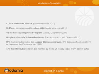 81,9% d'internautes français (Banque Mondiale, 2013)
96,7% des français connectés en haut-débit (Médiamétrie, mars 2010)
1/3 des français partagent les bons plans (MediaCT, septembre 2009)
Google représente 94% des recherches en France (Journal du Net, Décembre 2012)
59% des internautes visitent des espaces dédiés aux marques, 40% des pages Facebook et 34%
en deviennent fan (Performics, juin 2010)
77% des internautes déclarent être inscrits à au moins un réseau social (IFOP, octobre 2010)
Internet en France
Introduction à l'e-reputation
 