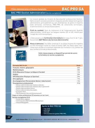 Filière Administration et Gestion Comptable

BAC PRO GA

BAC PRO Gestion Administration (Section européenne)
La mission globale du titulaire du baccalauréat professionnel GestionAdministration consiste à prendre en charge les activités relevant de la gestion
administrative, principalement au sein d’entreprises de petite et moyenne
taille (artisanat, commerces, PME-PMI), de collectivités territoriales,
d’administrations ou encore d’associations.
Profil du candidat : Sens du relationnel et de l’organisationnel, Qualités
rédactionnelles, Intérêt pour les langues vivantes LV1 et LV2, Intérêt pour
l’usage des outils bureautiques.
L’élève passera une Certification intermédiaire de niveau V en fin de 1re professionnelle (BEP Métiers des Services Administratifs).
Niveau d’admission : Tout élève sortant de 3e, les élèves titulaires d'un diplôme
ou titre homologué classé au niveau V (niveau CAP), les élèves ayant interrompu leurs études et souhaitant reprendre leur formation s'ils justifient de
deux années d'activité professionnelle.
Cette classe propose un dispositif qui permet de suivre
la formation en section européenne.

Formation BAC Pro GA

Durée

Français, histoire, géographie
Mathématiques
ECJS (Éducation Civique Juridique et Sociale)
Anglais
EPS (Éducation Physique et Sportive)
Arts appliqués
Accompagnement Personnalisé (Atelier rédactionnel)
Enseignement professionnel

6h
3h
1h
3h
2h
1h
1h
11 h

• Gestion administrative des relations externes
• Gestion administrative des relations avec le personnel
• Gestion administrative interne
• Gestion administrative des projets
• Economie-Droit
• PSE (Prévention Sécurité Environnement)
Stages en milieu professionnel (22 semaines sur les 3 ans)

Section européenne (3 h)

• Conversation anglaise
• Communication/Administration/Bureautique
• Histoire/Géographie

1h
1h
1h

Après le BAC PRO GA
> Vie active
> BTS CGO
> BTS AM
> BTS Assistant de gestion PME-PMI…

22
Lycée Jeanne d’Arc • 22, rue Général de Gaulle – 76310 SAINTE-ADRESSE d 02 35 54 65 50 www.lyceejdarc.org

 