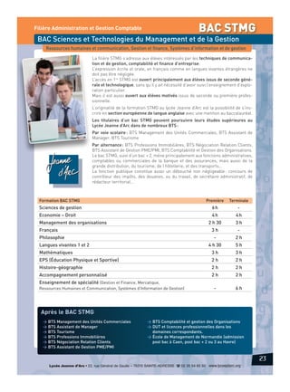 BAC STMG

Filière Administration et Gestion Comptable

BAC Sciences et Technologies du Management et de la Gestion
Ressources humaines et communication, Gestion et finance, Systèmes d’information et de gestion
La filière STMG s’adresse aux élèves intéressés par les techniques de communication et de gestion, comptabilité et finance d’entreprise.
L’expression écrite et orale, en français comme en langues vivantes étrangères ne
doit pas être négligée.
L’accès en 1re STMG est ouvert principalement aux élèves issus de seconde générale et technologique, sans qu’il y ait nécessité d’avoir suivi l’enseignement d’exploration particulier.
Mais il est aussi ouvert aux élèves motivés issus de seconde ou première professionnelle.
L’originalité de la formation STMG au lycée Jeanne d’Arc est la possibilité de s’inscrire en section européenne de langue anglaise avec une mention au baccalauréat.
Les titulaires d’un bac STMG peuvent poursuivre leurs études supérieures au
Lycée Jeanne d’Arc dans de nombreux BTS :
Par voie scolaire : BTS Management des Unités Commerciales, BTS Assistant de
Manager, BTS Tourisme
Par alternance : BTS Professions Immobilières, BTS Négociation Relation Clients,
BTS Assistant de Gestion PME/PMI, BTS Comptabilité et Gestion des Organisations.
Le bac STMG, suivi d’un bac + 2, mène principalement aux fonctions administratives,
comptables ou commerciales de la banque et des assurances, mais aussi de la
grande distribution, du tourisme, de l’hôtellerie, et des transports…
La fonction publique constitue aussi un débouché non négligeable : concours de
contrôleur des impôts, des douanes, ou du travail, de secrétaire administratif, de
rédacteur territorial…

Formation BAC STMG

Première

Sciences de gestion

6h

-

Economie – Droit

4h

4h

2 h 30

3h

Management des organisations
Français

Terminale

3h

2h

4 h 30

Langues vivantes 1 et 2

-

-

Philosophie

5h

Mathématiques

3h

3h

EPS (Éducation Physique et Sportive)

2h

2h

Histoire-géographie

2h

2h

Accompagnement personnalisé

2h

2h

-

6h

Enseignement de spécialité (Gestion et Finance, Mercatique,
Ressources Humaines et Communication, Systèmes d’Information de Gestion)

Après le BAC STMG
> BTS Management des Unités Commerciales
> BTS Assistant de Manager
> BTS Tourisme
> BTS Professions Immobilières
> BTS Négociation Relation Clients
> BTS Assistant de Gestion PME/PMI

> BTS Comptabilité et gestion des Organisations
> DUT et licences professionnelles dans les
domaines correspondants.
> École de Management de Normandie (admission
post bac à Caen, post bac + 2 ou 3 au Havre)

23
Lycée Jeanne d’Arc • 22, rue Général de Gaulle – 76310 SAINTE-ADRESSE d 02 35 54 65 50 www.lyceejdarc.org

 
