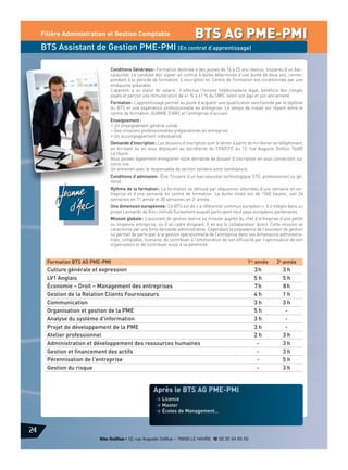 Filière Administration et Gestion Comptable

BTS AG PME-PMI

BTS Assistant de Gestion PME-PMI (En contrat d’apprentissage)
Conditions Générales : Formation destinée à des jeunes de 16 à 25 ans révolus, titulaires d’un baccalauréat. Le candidat doit signer un contrat à durée déterminée d’une durée de deux ans, correspondant à la période de formation. L’inscription en Centre de Formation est conditionnée par une
embauche préalable.
L’apprenti a un statut de salarié : il effectue l’horaire hebdomadaire légal, bénéficie des congés
payés et perçoit une rémunération de 41 % à 61 % du SMIC selon son âge et son ancienneté.
Formation : L’apprentissage permet au jeune d’acquérir une qualification sanctionnée par le diplôme
du BTS et une expérience professionnelle en entreprise. Le temps de travail est réparti entre le
centre de formation JEANNE D’ARC et l’entreprise d’accueil.
Enseignement :
• Un enseignement général solide
• Des missions professionnelles préparatoires en entreprise
• Un accompagnement individualisé.
Demande d’inscription : Les dossiers d’inscription sont à retirer à partir de mi-février en téléphonant,
en écrivant ou en vous déplaçant au secrétariat du CFA/CFC au 12, rue Auguste Dollfus 76600
Le Havre.
Vous pouvez également enregistrer votre demande de dossier d’inscription en vous connectant sur
notre site.
Un entretien avec le responsable de section validera votre candidature.
Conditions d’admission : Être Titulaire d’un baccalauréat technologique STG, professionnel ou général.
Rythme de la formation : La formation se déroule par séquences alternées d’une semaine en entreprise et d’une semaine en centre de formation. La durée totale est de 1560 heures, soit 24
semaines en 1re année et 20 semaines en 2e année.
Une dimension européenne : Ce BTS est dit « à référentiel commun européen ». Il s’intègre dans un
projet Leonardo da Vinci intitulé Eurasment auquel participent neuf pays européens partenaires.
Mission globale : L’assistant de gestion exerce sa mission auprès du chef d’entreprise d’une petite
ou moyenne entreprise, ou d’un cadre dirigeant. Il en est le collaborateur direct. Cette mission se
caractérise par une forte demande administrative. Cependant la polyvalence de l’assistant de gestion
lui permet de participer à la gestion opérationnelle de l’entreprise dans ses dimensions administratives, comptable, humaine, de contribuer à l’amélioration de son efficacité par l’optimisation de son
organisation et de contribuer aussi à sa pérennité.

Formation BTS AG PME-PMI

1re année

2e année

3h
5h
7h
4h
3h
5h
3h
3h
2h
-

3h
5h
8h
1h
3h
3h
3h
3h
5h
3h

Culture générale et expression
LV1 Anglais
Économie – Droit – Management des entreprises
Gestion de la Relation Clients Fournisseurs
Communication
Organisation et gestion de la PME
Analyse du système d'information
Projet de développement de la PME
Atelier professionnel
Administration et développement des ressources humaines
Gestion et financement des actifs
Pérennisation de l'entreprise
Gestion du risque

Après le BTS AG PME-PMI
> Licence
> Master
> Écoles de Management…

24
Site Dollfus • 12, rue Auguste Dollfus – 76600 LE HAVRE d 02 35 54 65 50

 