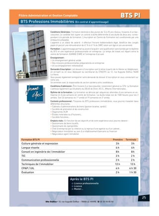 BTS PI

Filière Administration et Gestion Comptable

BTS Professions Immobilières (En contrat d’apprentissage)
Conditions Générales : Formation destinée à des jeunes de 16 à 25 ans révolus, titulaires d’un baccalauréat. Le candidat doit signer un contrat à durée déterminée d’une durée de deux ans, correspondant à la période de formation. L’inscription en Centre de Formation est conditionnée par une
embauche préalable.
L’apprenti a un statut de salarié : il effectue l’horaire hebdomadaire légal, bénéficie des congés
payés et perçoit une rémunération de 41 % à 61 % du SMIC selon son âge et son ancienneté.
Formation : L’apprentissage permet au jeune d’acquérir une qualification sanctionnée par le diplôme
du BTS et une expérience professionnelle en entreprise. Le temps de travail est réparti entre le
centre de formation JEANNE D’ARC et l’entreprise d’accueil.
Enseignement :
• Un enseignement général solide
• Des missions professionnelles préparatoires en entreprise
• Un accompagnement individualisé.
Demande d’inscription : Les dossiers d’inscription sont à retirer à partir de mi-février en téléphonant,
en écrivant ou en vous déplaçant au secrétariat du CFA/CFC au 12, rue Auguste Dollfus 76600
Le Havre.
Vous pouvez également enregistrer votre demande de dossier d’inscription en vous connectant sur
notre site.
Un entretien avec le responsable de section validera votre candidature.
Conditions d’admission : Être titulaire d’un baccalauréat, notamment général ou STG. La formation
s’adresse également aux étudiants du DEUG de Droit, A.E.S., Affaires Internationales…
Rythme de la formation : La formation se déroule par séquences alternées d’une semaine en entreprise et d’une semaine en centre de formation. La durée totale est de 1500 heures pour les 2
années. Soit 24 semaines en 1re année et 19 semaines en 2e année.
Contexte professionnel : Titulaires du BTS professions immobilières, vous pourrez travailler dans
différentes structures :
• Cabinets d’administrations de biens (gestion locative, syndic)
• Sociétés de promotion et de construction
• Organismes HLM
• Études notariales ou d’huissiers…
• Sociétés foncières…
Emplois visés : En fonction de vos objectifs et de votre expérience vous pourrez devenir :
• Gestionnaire de biens locatifs
• Gestionnaire de copropriétés
• Chef d’entreprise par la création ou la reprise d’une agence ou d’un cabinet…
• Négociateur immobilier au sein d’un établissement bancaire ou financier
• Négociateur agent immobilier.

Formation BTS PI

Première

Terminale

Culture générale et expression

3h

3h

Langue vivante

4h

4h

Conseil en ingéniérie de l'immobilier

8h

8h

TIC

2h

2h

Communication professionnelle

2h

2h

Techniques de l'immobilier

12 h

12 h

CPAP / UIL

4h

4 h 30

Évaluation

2h

1 h 30

Après le BTS PI
> Licence professionnelle
> Licence
> Master…

25
Site Dollfus • 12, rue Auguste Dollfus – 76600 LE HAVRE d 02 35 54 65 50

 
