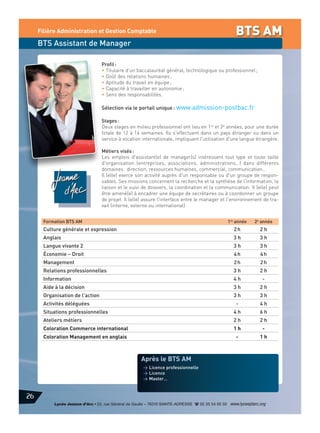 Filière Administration et Gestion Comptable

BTS AM

BTS Assistant de Manager
Profil :
• Titulaire d’un baccalauréat général, technologique ou professionnel ;
• Goût des relations humaines ;
• Aptitude du travail en équipe ;
• Capacité à travailler en autonomie ;
• Sens des responsabilités.

Sélection via le portail unique : www.admission-postbac.fr
Stages :
Deux stages en milieu professionnel ont lieu en 1re et 2e années, pour une durée
totale de 12 à 14 semaines. Ils s'effectuent dans un pays étranger ou dans un
service à vocation internationale, impliquant l'utilisation d'une langue étrangère.
Métiers visés :
Les emplois d'assistant(e) de manager(s) intéressent tout type et toute taille
d'organisation (entreprises, associations, administrations…) dans différents
domaines : direction, ressources humaines, commercial, communication…
Il (elle) exerce son activité auprès d'un responsable ou d'un groupe de responsables. Ses missions concernent la recherche et la synthèse de l'information, la
liaison et le suivi de dossiers, la coordination et la communication. Il (elle) peut
être amené(e) à encadrer une équipe de secrétaires ou à coordonner un groupe
de projet. Il (elle) assure l'interface entre le manager et l'environnement de travail (interne, externe ou international).
Formation BTS AM

1re année

2e année

Culture générale et expression

2h

2h

Anglais

3h

3h

Langue vivante 2

3h

3h

Économie – Droit

4h

4h

Management

2h

2h

Relations professionnelles

3h

2h

Information

4h

-

Aide à la décision

3h

2h

Organisation de l'action

3h

3h

-

4h

Situations professionnelles

4h

6h

Ateliers métiers

2h

2h

Coloration Commerce international

1h

-

Coloration Management en anglais

-

1h

Activités déléguées

Après le BTS AM
> Licence professionnelle
> Licence
> Master…

26
Lycée Jeanne d’Arc • 22, rue Général de Gaulle – 76310 SAINTE-ADRESSE d 02 35 54 65 50 www.lyceejdarc.org

 