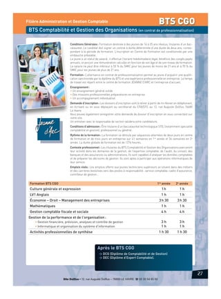 BTS CGO

Filière Administration et Gestion Comptable

BTS Comptabilité et Gestion des Organisations (en contrat de professionnalisation)
Conditions Générales : Formation destinée à des jeunes de 16 à 25 ans révolus, titulaires d’un baccalauréat. Le candidat doit signer un contrat à durée déterminée d’une durée de deux ans, correspondant à la période de formation. L’inscription en Centre de Formation est conditionnée par une
embauche préalable.
Le jeune a un statut de salarié : il effectue l’horaire hebdomadaire légal, bénéficie des congés payés
annuels, et perçoit une rémunération calculée en fonction de son âge et de son niveau de formation.
Le salaire ne peut être inférieur à 55 % du SMIC pour les jeunes de moins de 21 ans et à 70 % du
SMIC pour les jeunes de plus de 21 ans.
Formation : L’alternance en contrat de professionnalisation permet au jeune d’acquérir une qualification sanctionnée par le diplôme du BTS et une expérience professionnelle en entreprise. Le temps
de travail est réparti entre le centre de formation JEANNE D’ARC et l’entreprise d’accueil.
Enseignement :
• Un enseignement général solide
• Des missions professionnelles préparatoires en entreprise
• Un accompagnement individualisé.
Demande d’inscription : Les dossiers d’inscription sont à retirer à partir de mi-février en téléphonant,
en écrivant ou en vous déplaçant au secrétariat du CFA/CFC au 12, rue Auguste Dollfus 76600
Le Havre.
Vous pouvez également enregistrer votre demande de dossier d’inscription en vous connectant sur
notre site.
Un entretien avec le responsable de section validera votre candidature.
Conditions d’admission : Être titulaire d’un baccalauréat technologique STG, (notamment spécialité
comptabilité et gestion), professionnel ou général.
Rythme de la formation : La formation se déroule par séquences alternées de deux jours en centre
de formation et de trois jours en entreprise sur 41 semaines en 1re année et 34 semaines en 2e
année. La durée globale de formation est de 1276 heures.
Contexte professionnel : Les titulaires du BTS Comptabilité et Gestion des Organisations exerceront
leur activité dans les domaines de la gestion, de l’expertise comptable, de l’audit, du conseil, des
banques et des assurances ou administrations. Ils sont capables d’analyser les données comptables
et de préparer les décisions de gestion. Ils sont aptes à participer aux opérations informatiques de
leur service.
Emplois visés : Les emplois offerts aux jeunes techniciens supérieurs se situent dans des métiers
et des carrières évolutives vers des postes à responsabilité : service comptable, cadre d’assurance,
contrôleur de gestion…

Formation BTS CGO

1re année

2e année

Culture générale et expression

1h

1h

LV1 Anglais

1h

1h

Économie – Droit – Management des entreprises

3 h 30

3 h 30

Mathématiques

1h

1h

Gestion comptable fiscale et sociale

4h

4h

3h
1h

3h
1h

1 h 30

1 h 30

Gestion de la performance et de l'organisation :
• Gestion financière, prévision, analyses et contrôle de gestion
• Informatique et organisation du système d'information

Activités professionnelles de synthèse

Après le BTS CGO
> DCG (Diplôme de Comptabilité et de Gestion)
> DEC (Diplôme d’Expert Comptable).

27
Site Dollfus • 12, rue Auguste Dollfus – 76600 LE HAVRE d 02 35 54 65 50

 