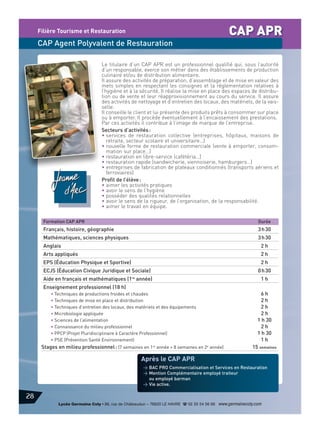CAP APR

Filière Tourisme et Restauration

CAP Agent Polyvalent de Restauration
Le titulaire d’un CAP APR est un professionnel qualifié qui, sous l’autorité
d’un responsable, exerce son métier dans des établissements de production
culinaire et/ou de distribution alimentaire.
Il assure des activités de préparation, d’assemblage et de mise en valeur des
mets simples en respectant les consignes et la réglementation relatives à
l’hygiène et à la sécurité. Il réalise la mise en place des espaces de distribution ou de vente et leur réapprovisionnement au cours du service. Il assure
des activités de nettoyage et d’entretien des locaux, des matériels, de la vaisselle.
Il conseille le client et lui présente des produits prêts à consommer sur place
ou à emporter. Il procède éventuellement à l’encaissement des prestations.
Par ces activités il contribue à l’image de marque de l’entreprise.
Secteurs d’activités :
• services de restauration collective (entreprises, hôpitaux, maisons de
retraite, secteur scolaire et universitaire…)
• nouvelle forme de restauration commerciale (vente à emporter, consommation sur place…)
• restauration en libre-service (cafétéria…)
• restauration rapide (sandwicherie, viennoiserie, hamburgers…)
• entreprises de fabrication de plateaux conditionnés (transports aériens et
ferroviaires)
Profil de l’élève :
• aimer les activités pratiques
• avoir le sens de l’hygiène
• posséder des qualités relationnelles
• avoir le sens de la rigueur, de l’organisation, de la responsabilité.
• aimer le travail en équipe.
Formation CAP APR

Durée

Français, histoire, géographie

3 h 30

Mathématiques, sciences physiques

3 h 30

Anglais

2h

Arts appliqués

2h

EPS (Éducation Physique et Sportive)

2h

ECJS (Éducation Civique Juridique et Sociale)

0 h 30

Aide en français et mathématiques (1re année)

1h

Enseignement professionnel (18 h)
• Techniques de productions froides et chaudes
• Techniques de mise en place et distribution
• Techniques d’entretien des locaux, des matériels et des équipements
• Microbiologie appliquée
• Sciences de l’alimentation
• Connaissance du milieu professionnel
• PPCP (Projet Pluridisciplinaire à Caractère Professionnel)
• PSE (Prévention Santé Environnement)

Stages en milieu professionnel : (7 semaines en 1re année + 8 semaines en 2e année)

6h
2h
2h
2h
1 h 30
2h
1 h 30
1h
15 semaines

Après le CAP APR
> BAC PRO Commercialisation et Services en Restauration
> Mention Complémentaire employé traiteur
ou employé barman
> Vie active.

28
Lycée Germaine Coty • 86, rue de Châteaudun – 76620 LE HAVRE d 02 35 54 56 66 www.germainecoty.com

 