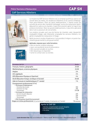 CAP SH

Filière Tourisme et Restauration

CAP Services Hôteliers
Le titulaire du CAP Services Hôteliers est un employé qualifié qui exerce son
activité dans les hôtels, les résidences hôtelières et les centres d’hébergement para-hôteliers. Dans les petits établissements, il réalise toutes les
activités de service des chambres (nettoyage), service de restauration (petitdéjeuner) en salle ou en chambre. Il peut être amené à gérer le linge et les
produits d’entretien. Dans les grands établissements, il peut être spécialisé
dans l’une ou plusieurs de ces activités.
Les emplois occupés sont ceux de femme de chambre, valet, équipier(e),
employé(e) d’étage, aide hôtelier(e), employé(e) de services hôteliers, lingèr(e), employé(e) de restauration à l’étage.
Après plusieurs années d’expérience il est possible d’intégrer un poste d’assistante gouvernant(e) ou de gouvernant(e).
Aptitudes requises pour cette formation :
• être en bonne condition physique
• avoir une excellente tenue et présentation
• être souriant aimable et courtois
• être dynamique et disponible
• aimer le contact avec la clientèle.

Formation CAP SH

Durée

Français, histoire, géographie

3 h 30

Mathématiques, sciences physiques

3 h 30

Anglais

2h

Arts appliqués

2h

EPS (Éducation Physique et Sportive)

2h

ECJS (Éducation Civique Juridique et Sociale)

0 h 30

Aide en français et mathématiques (1re année)

1h

Enseignement professionnel (17 h)
• Techniques d’hébergement
– Entretien des locaux
– Entretien du linge
– Technologie
• Techniques de restauration
– Service du petit-déjeuner
– Communication
– Technologie
• PSE (Prévention Santé Environnement)
Stages en milieu professionnel : (6 semaines en 1re année + 8 semaines en 2e année)

3h
3h
3 h 30
2h
2h
2h
1h
14 semaines

Après le CAP SH
> Mention complémentaire accueil réception
> Brevet Professionnel Gouvernante
> Vie active

29
Lycée Germaine Coty • 86, rue de Châteaudun – 76620 LE HAVRE d 02 35 54 56 66 www.germainecoty.com

 