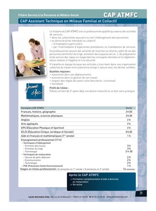 Filière Service à la Personne et Médico-Social

CAP ATMFC

CAP Assistant Technique en Milieux Familial et Collectif
Le titulaire du CAP ATMFC est un professionnel qualifié qui exerce des activités
de services :
• dans les collectivités assurant ou non l’hébergement des personnes
• au domicile privé individuel ou collectif
– d’employeurs particuliers
– par l’intermédiaire d’organismes prestataires ou mandataires de services.
Ce professionnel assure des activités de maintien en état du cadre de vie des
personnes (entretien du linge, entretien des espaces de vie…), de préparation
et de service des repas en respectant les consignes données et la réglementation relative à l’hygiène et à la sécurité.
Il travaille en équipe lorsque ses activités s’inscrivent dans une organisation
collective du travail et en autonomie lorsqu’il assure seul, les tâches confiées.
Qualités requises :
• autonomie dans ses déplacements
• autonomie dans la gestion de son travail
• respect des règles de savoir-vivre (discrétion, courtoisie)
• honnêteté
Profil de l’élève :
Élèves sortant de 3e ayant déjà une bonne maturité et un bon sens pratique.

Formation CAP ATMFC

Durée

Français, histoire, géographie

3 h 30

Mathématiques, sciences physiques

3 h 30

Anglais

2h

Arts appliqués

2h

EPS (Éducation Physique et Sportive)

2h

ECJS (Éducation Civique Juridique et Sociale)

0 h 30

Aide en français et mathématiques (1re année)

1h

Enseignement professionnel (17 h)
• Techniques d’hébergement
– Entretien des locaux
– Entretien du linge
– Technologie
• Techniques de restauration
– Service du petit-déjeuner
– Communication
– Technologie
• PSE (Prévention Santé Environnement)
Stages en milieu professionnel : (6 semaines en 1re année + 8 semaines en 2e année)

3h
3h
3 h 30
2h
2h
2h
1h
14 semaines

Après le CAP ATMFC
> Formation complémentaire d’aide à domicile,
en restauration
> Vie active

31
Lycée Germaine Coty • 86, rue de Châteaudun – 76620 LE HAVRE d 02 35 54 56 66 www.germainecoty.com

 