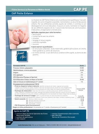 CAP PE

Filière Service à la Personne et Médico-Social

CAP Petite Enfance
Le titulaire du CAP Petite Enfance est un professionnel qualifié pour l’accueil,
la garde, les soins d’hygiène corporelle, l’alimentation, la sécurité des jeunes
enfants. Par ses différentes activités auprès de l’enfant, il contribue à son
développement et à son éducation. Il assure en outre, l’entretien et l’hygiène
de ses différents espaces de vie. Il assure des fonctions de communication,
d’éducation, d’organisation et d’exécution.
Aptitudes requises pour cette formation :
• ponctualité
• contact facile avec les enfants
• initiative
• langage et tenue soignés
• caractère agréable
• souriant
Il peut exercer sa profession :
• en structures collectives : école maternelle, garderie périscolaire, en crèche,
halte-garderie ou centre de vacances.
• en milieu familial : à son domicile à condition d’être agréé, au domicile des
parents.

Formation CAP PE

Durée

Français, histoire, géographie

3 h 30

Mathématiques, sciences physiques

3 h 30

Anglais

2h

Arts appliqués

2h

EPS (Éducation Physique et Sportive)

2h

ECJS (Éducation Civique Juridique et Sociale)

0 h 30

Aide en français et mathématiques (1re année)

1h

Enseignement professionnel (18 h)
• Prise en charge de l’enfant à domicile : Identifier les besoins de l’enfant, organiser ses activités,
s’adapter à une situation non prévue, installer et sécuriser les espaces de vie, assurer les soins d’hygiène et de
confort, contribuer au développement et à la socialisation de l’enfant, établir des relations professionnelles.
• Technique de restauration : Traiter des informations à caractère professionnel, identifier les besoins de
l’enfant, organiser un programme de travail, aménager des espaces d’activités collectives, assurer les soins d’hygiène,
de confort, la prévention et la sécurité, contribuer au développement et à la socialisation de l’enfant, s’intégrer dans une équipe.
• Technique de services à l’usager : Gérer un poste de travail, les stocks de produits et matériels,
entretenir les locaux et les équipements, préparer et servir des collations et des repas, contrôler la qualité du travail.
• Savoirs associés : S1 - Sciences médico-sociales
S2 - Biologie générale et appliquée
S3 - Nutrition, alimentation
S4 - Technologie – Cuisine

• PSE (Prévention Santé Environnement)
Stages en milieu professionnel : (6 semaines en 1re année + 8 semaines en 2e année)

Animation 2 h 30
Soins 2 h

Cuisine 2 h
Locaux 2 h 30

3 h 30
2 h 30
1h
1h
1h
12 semaines

Après le CAP PE
> concours Agent Territorial Spécialisé des Écoles
Maternelles (ATSEM)
> auxiliaire de puériculture
> aide-soignant

> mention Complémentaire Aide à domicile
> BAC PRO SPVL
(Service de Proximité et Vie Locale).

32
Lycée Germaine Coty • 86, rue de Châteaudun – 76620 LE HAVRE d 02 35 54 56 66 www.germainecoty.com

 