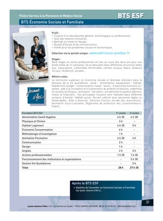 Filière Service à la Personne et Médico-Social

BTS ESF

BTS Économie Sociale et Familiale
Profil :
• Titulaire d'un baccalauréat général, technologique ou professionnel ;
• Goût des relations humaines ;
• Aptitude au travail en équipe ;
• Qualité d'écoute et de communication ;
• Intérêt pour les problèmes sociaux et économiques.

Sélection via le portail unique : www.admission-postbac.fr
Stages :
Deux stages en milieu professionnel ont lieu au cours des deux ans pour une
durée totale de 13 semaines. Ils se déroulent dans différentes structures telles
que : associations, collectivités territoriales, centres sociaux, foyers, bailleurs
sociaux, résidences sociales…
Métiers visés :
Le technicien supérieur en économie sociale et familiale intervient dans le
domaine de la vie quotidienne : santé - alimentation, équipement - habitat,
habillement, budget - consommation, travail - loisirs… Il exerce les fonctions suivantes : aide à la conception et à la promotion de produits et services ; expertises
et conseils techniques ; animation - formation ; encadrement et gestion administrative et financière… Ces principales missions sont réalisées dans différents
secteurs d'activité : Habitat social ; Accueil collectif pour personnes âgées ou
handicapées ; Aide à domicile ; Services d'action sociale des associations ;
Animation socio-culturelle ; Organisme de protection des consommateurs ;
Foyers…
Formation BTS ESF

1re année

4 h 30

Alimentation Santé Hygiène

2e année

4 h 30

Physique et Chimie

3h

-

Habitat Logement

4 h 30

5h

Économie Consommation

4h

-

Méthodologie d’investigation

1h

-

Animation Formation

4 h 30

4h

Communication

2h

-

Design

1h

-

Anglais

2h

2h

1 h 30

1 h 30

Fonctionnement des institutions et organisations

-

5 h 30

Gestion Vie Quotidienne

-

5h

28 h

27 h 30

Actions professionnelles

Total

Après le BTS ESF
> Diplôme de Conseiller en Economie Sociale et Familiale
(au lycée Jeanne d’Arc)…

37
Lycée Jeanne d’Arc • 22, rue Général de Gaulle – 76310 SAINTE-ADRESSE d 02 35 54 65 50 www.lyceejdarc.org

 