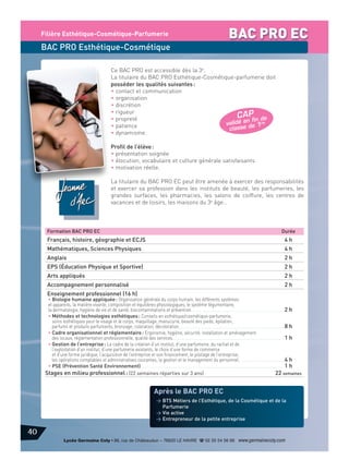 Filière Esthétique-Cosmétique-Parfumerie

BAC PRO EC

BAC PRO Esthétique-Cosmétique
Ce BAC PRO est accessible dès la 3e.
La titulaire du BAC PRO Esthétique-Cosmétique-parfumerie doit
posséder les qualités suivantes :
• contact et communication
• organisation
• discrétion
• rigueur
C A P n de
• propreté
fi
validé en e 1re
• patience
classe d
• dynamisme.
Profil de l’élève :
• présentation soignée
• élocution, vocabulaire et culture générale satisfaisants
• motivation réelle.
La titulaire du BAC PRO EC peut être amenée à exercer des responsabilités
et exercer sa profession dans les instituts de beauté, les parfumeries, les
grandes surfaces, les pharmacies, les salons de coiffure, les centres de
vacances et de loisirs, les maisons du 3e âge…

Formation BAC PRO EC

Durée

Français, histoire, géographie et ECJS

4h

Mathématiques, Sciences Physiques

4h

Anglais

2h

EPS (Éducation Physique et Sportive)

2h

Arts appliqués

2h

Accompagnement personnalisé

2h

Enseignement professionnel (16 h)

• Biologie humaine appliquée : Organisation générale du corps humain, les différents systèmes
et appareils, la matière vivante, composition et équilibres physiologiques, le système tégumentaire,
la dermatologie, hygiène de vie et de santé, biocontaminations et prévention......................................................................2 h
• Méthodes et technologies esthétiques : Conseils en esthétique/cosmétique-parfumerie,
soins esthétiques pour le visage et le corps, maquillage, manucurie, beauté des pieds, épilation,
parfums et produits parfumants, bronzage, coloration, décoloration...............................................................................8 h
• Cadre organisationnel et réglementaire : Ergonomie, hygiène, sécurité, installation et aménagement
des locaux, réglementation professionnelle, qualité des services....................................................................................1 h
• Gestion de l’entreprise : Le cadre de la création d’un institut, d’une parfumerie, du rachat et de
l’exploitation d’un institut, d’une parfumerie existants, le choix d’une forme de commerce
et d’une forme juridique, l’acquisition de l’entreprise et son financement, le pilotage de l’entreprise,
les opérations comptables et administratives courantes, la gestion et le management du personnel.. ................................4 h
• PSE (Prévention Santé Environnement). ..........................................................................................................1 h
Stages en milieu professionnel : (22 semaines réparties sur 3 ans)
22 semaines

Après le BAC PRO EC
> BTS Métiers de l’Esthétique, de la Cosmétique et de la
Parfumerie
> Vie active
> Entrepreneur de la petite entreprise

40
Lycée Germaine Coty • 86, rue de Châteaudun – 76620 LE HAVRE d 02 35 54 56 66 www.germainecoty.com

 