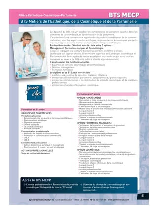 BTS MECP

Filière Esthétique-Cosmétique-Parfumerie

BTS Métiers de l’Esthétique, de la Cosmétique et de la Parfumerie
Le diplômé du BTS MECP possède les compétences de personnel qualifié dans les
domaines de la cosmétique, de l’esthétique et de la parfumerie.
L’acquisition d’une connaissance approfondie du produit cosmétique et de sa commercialisation, sous les aspects tant scientifiques, réglementaires, économiques que techniques, s’appuie sur une maîtrise certaine des techniques esthétiques.
En deuxième année, l’étudiant aura le choix entre 3 options :
Management, Formation-marques et Cosmétologie.
Celles-ci indiquent les secteurs d’activités potentiels en terme d’emploi.
Quelle que soit l’option choisie, le technicien supérieur en Esthétique, Cosmétique et
Parfumerie doit être capable de mettre en relation les savoirs acquis dans tous les
domaines au service de différents publics (clients et professionnels).
Il peut assurer les fonctions suivantes :
• Expertise et conseils scientifiques et technologiques
• Gestion, management
• Animation, formation
Le diplômé de ce BTS peut exercer dans :
• instituts, spa, centres de bien-être, thalasso, hôtellerie
• entreprises de distribution : parfumerie, parapharmacie, grands magasins
• entreprises de fabrication et de distribution de produits cosmétiques et de matériels
professionnels
• entreprises chargées d’évaluation cosmétique.

Formation en 2e année
OPTION MANAGEMENT

Formation en 1re année
GROUPES DE COMPÉTENCES
Prestations et services
• Conception et mise en œuvre de techniques esthétiques
• Environnement esthétique
• Physique appliquée
• Chimie appliquée
• Le produit cosmétique
• Biologie appliquée
Communication professionnelle
• Méthodes de moyens de communication
• Promotion et communication commerciale
• LVE.A
• LVE.B
Environnement professionnel
• Culture économique, juridique et managériale
• Environnement de travail : un outil stratégique

ACTIONS PROFESSIONNELLES
Stage en entreprise (4 semaines)

• Conception et mise en œuvre de techniques esthétiques
• Management des équipes
• Management de l’entité commerciale
• Cadre scientifique et technologique
• Mise en valeur de produits et de services et communication publicitaire
• Langue vivante 1
• Langue vivante 2
• Actions professionnelles
• Travaux pratiques pluridimensionnels
• 7 semaines de stage en entreprise.

OPTION FORMATION-MARQUE(S)

• Techniques de formation, d’animation, de promotion
• Techniques de négociation relation client
• Gestion commerciale
• Technologies commerciales
• Évolution de l’environnement professionnel
• Image et mise en scène de la marque
• Langue vivante 1
• Langue vivante 2
• Actions professionnelles
• Travaux pratiques pluridimensionnels
• 7 semaines de stage en entreprise.

OPTION COSMÉTIQUE

• Documentation réglementation expertise cosmétovigilance
• Sécurité innocuité du produit cosmétique, efficacité des produits
cosmétiques
• Conception, élaboration, production
• Techniques cosmétiques
• Fondement physico-chimiques de la cosmétologie
• Langue vivante 1
• Langue vivante 2
• Actions professionnelles
• Travaux pratiques pluridimensionnels
• 7 semaines de stage en entreprise.

Après le BTS MECP
> Licence professionnelle – Formulation de produits > Licences du champ de la cosmétologie et aux
licences d’autres champs (management,
cosmétiques (Université du Havre / 12 mois)
commerce)…

41
Lycée Germaine Coty • 86, rue de Châteaudun – 76620 LE HAVRE d 02 35 54 56 66 www.germainecoty.com

 