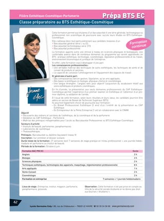 Filière Esthétique-Cosmétique-Parfumerie

Prépa BTS EC

Classe préparatoire au BTS Esthétique-Cosmétique
Cette formation permet aux titulaires d’un baccalauréat d’une série générale, technologique ou
professionnel non scientifique de poursuivre avec succès leurs études en BTS EsthétiqueCosmétique.
Elle s’adresse donc tout particulièrement aux candidats titulaires d’un :
• Baccalauréat général série L ou ES
• Baccalauréat technologique série STG
• Baccalauréat professionnel

n
Formatio
tinue
co n

La formation apporte outre une remise à niveau en sciences physiques et biologiques, une
confortable avance dans de nombreux domaines du programme qui seront approfondis en
BTS : pratique esthétique, technologie, cosmétologie, législation professionnelle et du travail,
environnement économique et juridique de l’entreprise.
En effet, cette formation vise à développer d’une part :
Les connaissances professionnelles :
– Une véritable maîtrise des techniques de soins esthétiques, les techniques de vente et de
conseil de produits et services,
– La capacité de concevoir l’aménagement et l’équipement des espaces de travail.
Et générales d’autre part :
– Des connaissances tant en gestion, législation, qu’en arts appliqués.
– Des bases scientifiques en biologie, physique-chimie et cosmétologie.
– Une langue étrangère : l’anglais avec pour objectif l’acquisition du vocabulaire relatif aux
soins esthétiques et produits cosmétiques.
En fin d’année, la présentation aux seuls domaines professionnels du CAP EsthétiqueCosmétique permet l’expérience d’un premier examen en Esthétique et l’obtention d’un premier diplôme, la validation de l’année.
À l’issue de cette formation, selon leurs résultats et leurs vœux, les candidats pourront être
admis en section de Brevet de Technicien Supérieur (BTS).
Ils pourront également choisir de poursuivre leur formation :
– En Brevet Professionnel Esthétique (2 ans) d’où l’intérêt de la présentation au CAP
Esthétique.
– En Entrepreneur de la Petite Entreprise (1 an) en collaboration avec le CNAM.

Objectif
• Découverte des métiers et carrières de l’esthétique, de la cosmétique et de la parfumerie
• Validation du CAP Esthétique - Parfumerie
• Maîtrise des prérequis indispensables pour l’accès au Baccalauréat Professionnel ou BTS Esthétique-Cosmétique.
Secteurs d’activité
• Instituts de beauté, parfumeries, parapharmacies
• Laboratoires de cosmétique
• Thalassothérapie.

Prérequis : Baccalauréat ou diplôme équivalent niveau IV
Inscription : Sur entretien et dossier scolaire
Durée totale de la formation : 27 semaines dont 7 semaines de stage pratique en milieu professionnel + une journée hebdomadaire en parfumerie ou institut de beauté.
Période de la formation : Octobre à juin.
Formation BAC PRO EC

Durée

Anglais

2h

Biologie

2h

Sciences physiques

2h

Techniques esthétiques, technologies des appareils, maquillage, réglementation professionnelle

8h

Arts appliqués

1h

Vente-Conseil

2h

Cosmétologie

2h

Formation en entreprise

Lieux de stage : Entreprise, institut, magasin, parfumerie,
parapharmacie, grossiste.

7 semaines + 1 journée hebdomadaire

Observation : Cette formation n’est pas prise en compte au
titre de la sécurité sociale étudiante et ne donne pas droit
aux bourses « étudiants ».

42
Lycée Germaine Coty • 86, rue de Châteaudun – 76620 LE HAVRE d 02 35 54 56 66 www.germainecoty.com

 
