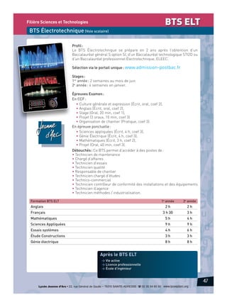 BTS ELT

Filière Sciences et Technologies

BTS Électrotechnique (Voie scolaire)
Profil :
Le BTS Électrotechnique se prépare en 2 ans après l’obtention d’un
Baccalauréat général S option SI, d’un Baccalauréat technologique STI2D ou
d’un Baccalauréat professionnel Électrotechnique, ELEEC.
Sélection via le portail unique : www.admission-postbac.fr
Stages :
1re année : 2 semaines au mois de juin
2e année : 4 semaines en janvier.
Épreuves Examen :
En CCF :
• Culture générale et expression (Écrit, oral, coef 2),
• Anglais (Écrit, oral, coef 2),
• Stage (Oral, 20 min, coef 1),
• Projet (3 oraux, 10 min, coef 3)
• Organisation de chantier (Pratique, coef 3).
En épreuve ponctuelle :
• Sciences appliquées (Écrit, 4 h, coef 3),
• Génie Électrique (Écrit, 4 h, coef 3),
• Mathématiques (Écrit, 3 h, coef 2),
• Projet (Oral, 40 min, coef 3).
Débouchés : Ce BTS permet d’accéder à des postes de :
• Technicien de maintenance
• Chargé d’affaires
• Technicien d’essais
• Technicien qualité
• Responsable de chantier
• Technicien chargé d’études
• Technico-commercial
• Technicien contrôleur de conformité des installations et des équipements
• Technicien d’agence
• Technicien méthodes / industrialisation.
Formation BTS ELT

1e année

2e année

Anglais

2h

2h

Français

3 h 30

3h

Mathématiques

5h

4h

Sciences Appliquées

9h

9h

Essais systèmes

4h

6h

Étude Constructions

3h

3h

Génie électrique

8h

8h

Après le BTS ELT
> Vie active
> Licence professionnelle
> École d’ingénieur

47
Lycée Jeanne d’Arc • 22, rue Général de Gaulle – 76310 SAINTE-ADRESSE d 02 35 54 65 50 www.lyceejdarc.org

 
