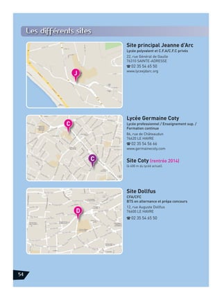 Les différents sites
Site principal Jeanne d’Arc
Lycée polyvalent et C.F.A/C.F.C privés
22, rue Général de Gaulle
76310 SAINTE-ADRESSE
d 02 35 54 65 50
www.lyceejdarc.org

Lycée Germaine Coty
Lycée professionnel / Enseignement sup. /
Formation continue
86, rue de Châteaudun
76620 LE HAVRE
d 02 35 54 56 66
www.germainecoty.com

Site Coty (rentrée 2014)
(à 400 m du lycéé actuel).

Site Dollfus
CFA/CFC
BTS en alternance et prépa concours
12, rue Auguste Dollfus
76600 LE HAVRE
d 02 35 54 65 50

54

 