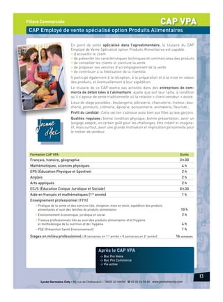 CAP VPA

Filière Commerciale

CAP Employé de vente spécialisé option Produits Alimentaires
En point de vente spécialisé dans l’agroalimentaire, le titulaire du CAP
Employé de Vente Spécialisé option Produits Alimentaires est capable :
• d’accueillir le client
• de présenter les caractéristiques techniques et commerciales des produits
• de conseiller les clients et conclure la vente
• de proposer ses services d’accompagnement de la vente
• de contribuer à la fidélisation de la clientèle.
Il participe également à la réception, à la préparation et à la mise en valeur
des produits, et éventuellement à leur expédition.
Le titulaire de ce CAP exerce ses activités dans des entreprises de commerce de détail liées à l’alimentaire, quelle que soit leur taille, à condition
qu’il s’agisse de vente traditionnelle où la relation « client-vendeur » existe.
Lieux de stage possibles : boulangerie, pâtisserie, charcuterie, traiteur, boucherie, primeurs, crémerie, épicerie, poissonnerie, animalerie, fleuriste…
Profil du candidat : Cette section s’adresse aussi bien aux filles qu’aux garçons.
Qualités requises : bonne condition physique, bonne présentation, avoir un
langage adapté, un certain goût pour les challenges, être créatif et imaginatif, mais surtout, avoir une grande motivation et implication personnelle pour
le métier de vendeur.

Formation CAP VPA

Durée

Français, histoire, géographie

3 h 30

Mathématiques, sciences physiques

4h

EPS (Éducation Physique et Sportive)

2h

Anglais

2h

Arts appliqués

2h

ECJS (Éducation Civique Juridique et Sociale)

0 h 30

Aide en français et mathématiques (1re année)

1h

Enseignement professionnel (17 h)
• Pratique de la vente et des services liés, réception, mise en stock, expédition des produits
alimentaires et suivi des familles de produits alimentaires
• Environnement économique, juridique et social
• Travaux professionnels liés au suivi des produits alimentaires et à l’hygiène
et méthodologie de la nutrition et de l’hygiène
• PSE (Prévention Santé Environnement)

Stages en milieu professionnel : (8 semaines en 1re année + 8 semaines en 2e année)

10 h
2h
4h
1h
16 semaines

Après le CAP VPA
> Bac Pro Vente
> Bac Pro Commerce
> Vie active

13
Lycée Germaine Coty • 86, rue de Châteaudun – 76620 LE HAVRE d 02 35 54 56 66 www.germainecoty.com

 