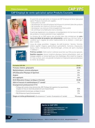 CAP VPC

Filière Commerciale

CAP Employé de vente spécialisé option Produits Courants
En point de vente spécialisé, le titulaire du CAP Employé de Vente Spécialisé
option Produits Courants est capable :
• d’accueillir le client
• de présenter les caractéristiques techniques et commerciales des produits
• de conseiller les clients et conclure la vente
• de proposer ses services d’accompagnement de la vente
• de contribuer à la fidélisation de la clientèle.
Il participe également à la réception, à la préparation et à la mise en valeur
des produits, et éventuellement à leur expédition.
Le titulaire de ce CAP exerce ses activités dans des entreprises de commerce de détail de produits non alimentaires, quelle que soit leur taille, à
condition qu’il s’agisse de vente traditionnelle où la relation « client-vendeur » existe.
Lieux de stage possibles : magasin de prêt-à-porter : femme, homme,
enfant, layette ; lingerie, puériculture, quincaillerie, mercerie, chaussures,
bijoux, livres, maroquinerie, électroménager, articles de sport, boutique
« cadeaux »…
Profil du candidat : Cette section s’adresse aussi bien aux filles qu’aux garçons.
Qualités requises : bonne condition physique, bonne présentation, avoir un
langage adapté, un certain goût pour les challenges, être créatif et imaginatif, mais surtout, avoir une grande motivation et implication personnelle pour
le métier de vendeur.

Formation CAP VPA

Durée

Français, histoire, géographie

3 h 30

Mathématiques, sciences physiques

4h

EPS (Éducation Physique et Sportive)

2h

Anglais

2h

Arts appliqués

2h

ECJS (Éducation Civique Juridique et Sociale)

0 h 30

Aide en français et mathématiques (1re année)

1h

Enseignement professionnel (17 h)
• Pratique de la vente et des services liés, VSP, Pratique de la gestion d’un assortiment,
réception et mise en stock des produits et suivi d’assortiments
• Environnement économique, juridique et social
• PSE (Prévention Santé Environnement)

Stages en milieu professionnel : (8 semaines en 1re année + 8 semaines en 2e année)

14 h
2h
1h
16 semaines

Après le CAP VPC
> CAP Esthétique-Cosmétique (en 1 an)
> BAC PRO Esthétique-Cosmétique
> BAC PRO Vente
> BAC PRO Commerce
> Vie active.

14
Lycée Germaine Coty • 86, rue de Châteaudun – 76620 LE HAVRE d 02 35 54 56 66 www.germainecoty.com

 