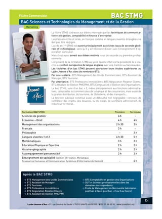 BAC STMG

Filière Commerciale

BAC Sciences et Technologies du Management et de la Gestion
Marketing
La filière STMG s’adresse aux élèves intéressés par les techniques de communication et de gestion, comptabilité et finance d’entreprise.
L’expression écrite et orale, en français comme en langues vivantes étrangères ne
doit pas être négligée.
L’accès en 1re STMG est ouvert principalement aux élèves issus de seconde générale et technologique, sans qu’il y ait nécessité d’avoir suivi l’enseignement d’exploration particulier.
Mais il est aussi ouvert aux élèves motivés issus de seconde ou première professionnelle.
L’originalité de la formation STMG au lycée Jeanne d’Arc est la possibilité de s’inscrire en section européenne de langue anglaise avec une mention au baccalauréat.
Les titulaires d’un bac STMG peuvent poursuivre leurs études supérieures au
Lycée Jeanne d’Arc dans de nombreux BTS :
Par voie scolaire : BTS Management des Unités Commerciales, BTS Assistant de
Manager, BTS Tourisme
Par alternance : BTS Professions Immobilières, BTS Négociation Relation Clients,
BTS Assistant de Gestion PME/PMI, BTS Comptabilité et Gestion des Organisations.
Le bac STMG, suivi d’un bac + 2, mène principalement aux fonctions administratives, comptables ou commerciales de la banque et des assurances, mais aussi de
la grande distribution, du tourisme, de l’hôtellerie, et des transports…
La fonction publique constitue aussi un débouché non négligeable : concours de
contrôleur des impôts, des douanes, ou du travail, de secrétaire administratif, de
rédacteur territorial…
Formation BAC STMG

Première

Terminale

Sciences de gestion

6h

-

Économie – Droit

4h

4h

2 h 30

3h

Management des organisations
Français

3h

Langues vivantes 1 et 2

-

-

Philosophie

2h

4 h 30

5h

Mathématiques

3h

2h

Éducation Physique et Sportive

2h

2h

Histoire-géographie

2h

2h

Accompagnement personnalisé

2h

2h

-

6h

Enseignement de spécialité (Gestion et Finance, Mercatique,
Ressources Humaines et Communication, Systèmes d’Information de Gestion)

Après le BAC STMG
> BTS Management des Unités Commerciales
> BTS Assistant de Manager
> BTS Tourisme
> BTS Professions Immobilières
> BTS Négociation Relation Clients
> BTS Assistant de Gestion PME/PMI

> BTS Comptabilité et gestion des Organisations
> DUT et licences professionnelles dans les
domaines correspondants.
> École de Management de Normandie (admission
post bac à Caen, post bac + 2 ou 3 au Havre)

15
Lycée Jeanne d’Arc • 22, rue Général de Gaulle – 76310 SAINTE-ADRESSE d 02 35 54 65 50 www.lyceejdarc.org

 