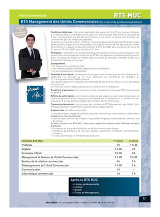 BTS MUC

Filière Commerciale

BTS Management des Unités Commerciales (En contrat de professionnalisation)
Contrat
de
ionProfess n
lisatio
na

Conditions Générales : Formation destinée à des jeunes de 16 à 25 ans révolus, titulaires
d’un baccalauréat. Le candidat au BTS signe un contrat à durée déterminée d’une durée de
2 ans, correspondant à la période de formation. L’inscription au Centre de Formation est
conditionnée par une embauche préalable.
Le jeune a un statut de salarié : il effectue l’horaire hebdomadaire légal, bénéficie des congés
payés annuels, et perçoit une rémunération calculée en fonction de son âge et de son niveau
de formation. Le salaire ne peut être inférieur à 55 % du SMIC pour les jeunes de moins de
21 ans et à 70 % du SMIC pour les plus de 21 ans.
Formation : L’alternance en contrat de professionnalisation permet au jeune d’acquérir une
qualification sanctionnée par le diplôme du BTS et une expérience professionnelle en entreprise. Le temps de travail est réparti entre le centre de formation JEANNE D’ARC et le
temps dans l’entreprise d’accueil.
Enseignement
• Un enseignement général solide
• Des missions professionnelles préparatoires en entreprise
• Un accompagnement individualisé.
Demande d’inscription : Les dossiers d’inscription sont à retirer à partir de mi-février en téléphonant, en écrivant ou en vous déplaçant au secrétariat du CFA/CFC au
12, rue Auguste Dollfus 76600 Le Havre.
Vous pouvez également enregistrer votre demande de dossier d’inscription en vous connectant
sur notre site.
Un entretien avec le responsable de section validera votre candidature.
Conditions d’admission : Être titulaire d’un baccalauréat technologique STG, professionnel
ou général.
Rythme de la formation : La formation se déroule par séquences alternées de deux jours en
centre de formation et de trois jours en entreprise sur 41 semaines en 1re année et 34 semaines en 2e année. La durée globale de formation est de 1276 heures.
Contexte professionnel : Les carrières des titulaires du BTS Management des Unités Commerciales évoluent rapidement vers des postes à responsabilité.
Emplois visés : En début de carrière :
• Second de rayon, chargé de clientèle, conseiller commercial, marchandiseur, télévendeur.
Évolution vers les fonctions de :
• Chef de rayon, directeur de magasin, responsable d’agence, responsable de clientèle, chef
de secteur.
En étant titulaire d’un BTS MUC, vous serez capable de travailler dans différents secteurs
d’activités :
• Entreprise de la grande distribution ou de distributions spécialisées.
• Entreprise de prestation de services : banque, assurance, immobilier, communication,
transport.
• Unités commerciales d’entreprise de production.

Formation BTS MUC

1re année

2e année

Français

1h

1 h 30

Anglais

1 h 30

2h

Économie / Droit

3 h 30

3h

Management et Gestion de l'Unité Commerciale

2 h 30

2 h 30

Gestion de la relation commerciale

4h

1h

1 h 30

Développement de l'Unité Commerciale

5h

Communication

1h

-

Informatique commerciale

1h

1h

Après le BTS MUC
> Licence professionnelle
> Licence
> Master
> Écoles de Management…

17
Site Dollfus • 12, rue Auguste Dollfus – 76600 LE HAVRE d 02 35 54 65 50

 