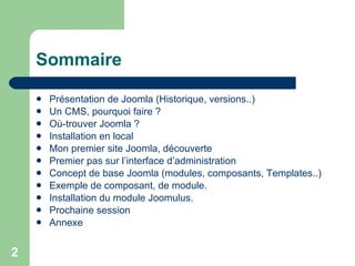 Sommaire Présentation de Joomla (Historique, versions..) Un CMS, pourquoi faire ? Où-trouver Joomla ? Installation en local Mon premier site Joomla, découverte Premier pas sur l’interface d’administration Concept de base Joomla (modules, composants, Templates..) Exemple de composant, de module. Installation du module Joomulus. Prochaine session Annexe 