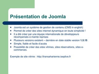 Présentation de Joomla Joomla est un système de gestion de contenu (CMS in english) Permet de créer des sites internet dynamique en toute simplicité !  Il a été créer par une équipe internationale de développeurs récompensés à mainte reprises Plusieurs versions existent – dernière en date stable version  1.5.15 Simple, fiable et facile d’accès Possibilité de créer des sites vitrines, sites réservations, sites e-commerces. Exemple de site vitrine :  http://transaharienne.iseplive.fr 