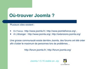 Où-trouver Joomla ? Plusieurs sites existent :  En France :  http://www.joomla.fr/ ,  http://www.joomlafrance.org/  ,  A L’étranger :  http://www.joomla.org/ ,  http://extensions.joomla.org/ Une grosse communauté existe derrière Joomla, des forums ont été créer afin d’aider le maximum de personnes lors de problèmes… http://forum.joomla.fr/ ,  http://forum.joomla.org/ Joomla 1.5.15 stable en .zip 