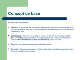 Concept de base
Il existe sous Joomla des :
 Modules : C'est un bloc que l'on trouvera généralement dans la colonne de gauche ou la
colonne de droite de notre site. Il sont placé suivant certaines positions de notre Template
(squelette du site)
 Composants : C'est une mini application intégrée à votre site Joomla!, disposant le
plus souvent de sa propre interface de configuration dans la console d'administration
Joomla!, et qui apporte de nouvelles fonctionnalités parfois très utiles .
 Plugins : Fonctionnalité qui se place à l’intérieur d’articles…
 Template : Squelette du site internet. Toute les Templates possèdent des positions dans
lequel on peut placer des modules.
 