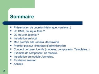 2
Sommaire
 Présentation de Joomla (Historique, versions..)
 Un CMS, pourquoi faire ?
 Où-trouver Joomla ?
 Installation en local
 Mon premier site Joomla, découverte
 Premier pas sur l’interface d’administration
 Concept de base Joomla (modules, composants, Templates..)
 Exemple de composant, de module.
 Installation du module Joomulus.
 Prochaine session
 Annexe
 