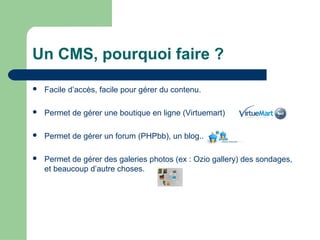 Un CMS, pourquoi faire ?
 Facile d’accès, facile pour gérer du contenu.
 Permet de gérer une boutique en ligne (Virtuemart)
 Permet de gérer un forum (PHPbb), un blog..
 Permet de gérer des galeries photos (ex : Ozio gallery) des sondages,
et beaucoup d’autre choses.
 