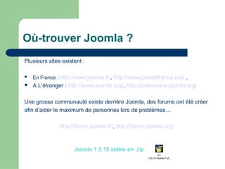 Où-trouver Joomla ?
Plusieurs sites existent :
 En France : http://www.joomla.fr/, http://www.joomlafrance.org/ ,
 A L’étranger : http://www.joomla.org/, http://extensions.joomla.org/
Une grosse communauté existe derrière Joomla, des forums ont été créer
afin d’aider le maximum de personnes lors de problèmes…
http://forum.joomla.fr/, http://forum.joomla.org/
K:
Joomla_1[1].5.15-Stable-Full_Package_
Joomla 1.5.15 stable en .zip
 