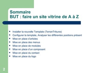 2
Sommaire
BUT : faire un site vitrine de A à Z
 Installer la nouvelle Template (TerranTribune)
 Configurer la template, Analyser les différentes positions présent
 Mise en place d’articles
 Mise en place des menus
 Mise en place de modules
 Mise en place d’un composant
 Mise en place du contact
 Mise en place du logo
 