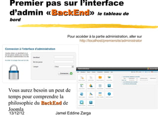 Premier pas sur l’interface
d’admin «BackEnd» le tableau de
         BackEnd
bord


                           Pour accéder à la partie administration, aller sur
                                  http://localhost/premiersite/administrator




Vous aurez besoin un peut de
temps pour comprendre la
philosophie du BackEnd de
Joomla
13/12/12             Jamel Eddine Zarga
 