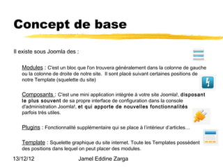 Concept de base

Il existe sous Joomla des :

   Modules : C'est un bloc que l'on trouvera généralement dans la colonne de gauche
   ou la colonne de droite de notre site. Il sont placé suivant certaines positions de
   notre Template (squelette du site)


   Composants : C'est une mini application intégrée à votre site Joomla!, disposant
   le plus souvent de sa propre interface de configuration dans la console
   d'administration Joomla!, et qui apporte de nouvelles fonctionnalités
   parfois très utiles.


   Plugins : Fonctionnalité supplémentaire qui se place à l’intérieur d’articles…

   Template : Squelette graphique du site internet. Toute les Templates possèdent
   des positions dans lequel on peut placer des modules.

13/12/12                     Jamel Eddine Zarga
 