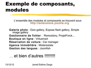 Exemple de composants,
modules
         L’ensemble des modules et composants se trouvent sous
                     http://extensions.joomla.org

   Galerie photo : Ozio gallery, Expose flash gallery, Simple
     image gallery
   Gestionnaire de fichier : Remository, ProjetForck…
   Boutique en ligne : Virtuemart
   Réservation de voiture : Car manager
   Agence immobilière : Misterestate
   Gestion des langues : Joomfish


   …..   et bien d’autres !!!!!!!!!
13/12/12               Jamel Eddine Zarga
 