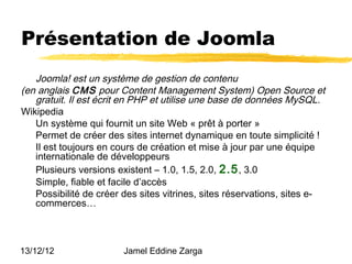 Présentation de Joomla
   Joomla! est un système de gestion de contenu
(en anglais CMS pour Content Management System) Open Source et
   gratuit. Il est écrit en PHP et utilise une base de données MySQL.
Wikipedia
   Un système qui fournit un site Web « prêt à porter »
   Permet de créer des sites internet dynamique en toute simplicité !
   Il est toujours en cours de création et mise à jour par une équipe
   internationale de développeurs
   Plusieurs versions existent – 1.0, 1.5, 2.0, 2.5 , 3.0
   Simple, fiable et facile d’accès
   Possibilité de créer des sites vitrines, sites réservations, sites e-
   commerces…



13/12/12                Jamel Eddine Zarga
 