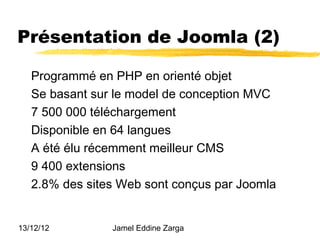 Présentation de Joomla (2)

   Programmé en PHP en orienté objet
   Se basant sur le model de conception MVC
   7 500 000 téléchargement
   Disponible en 64 langues
   A été élu récemment meilleur CMS
   9 400 extensions
   2.8% des sites Web sont conçus par Joomla


13/12/12        Jamel Eddine Zarga
 