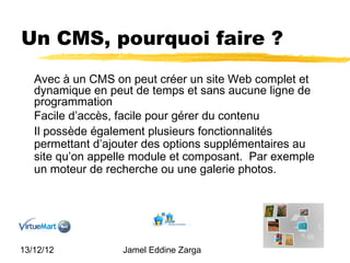 Un CMS, pourquoi faire ?
   Avec à un CMS on peut créer un site Web complet et
   dynamique en peut de temps et sans aucune ligne de
   programmation
   Facile d’accès, facile pour gérer du contenu
   Il possède également plusieurs fonctionnalités
   permettant d’ajouter des options supplémentaires au
   site qu’on appelle module et composant. Par exemple
   un moteur de recherche ou une galerie photos.




13/12/12           Jamel Eddine Zarga
 