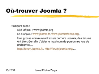Où-trouver Joomla ?

    Plusieurs sites :
         Site Officiel : www.joomla.org
         En Français : www.joomla.fr, www.joomlafrance.org ,
           Une grosse communauté existe derrière Joomla, des forums
           ont été créer afin d’aider le maximum de personnes lors de
           problèmes…
           http://forum.joomla.fr/, http://forum.joomla.org/,...




13/12/12                Jamel Eddine Zarga
 